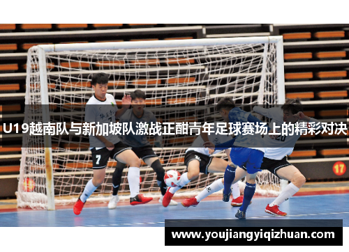 U19越南队与新加坡队激战正酣青年足球赛场上的精彩对决