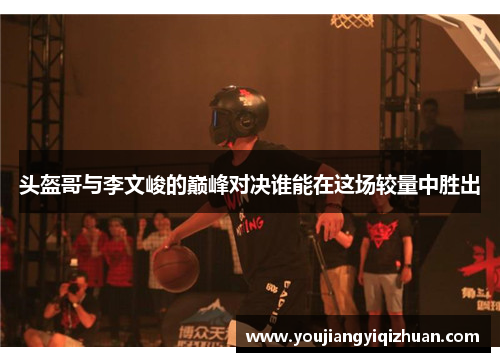头盔哥与李文峻的巅峰对决谁能在这场较量中胜出